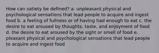 How can satiety be defined? a. unpleasant physical and psychological sensations that lead people to acquire and ingest food b. a feeling of fullness or of having had enough to eat c. the desire to eat aroused by thoughts, taste, and enjoyment of food d. the desire to eat aroused by the sight or smell of food e. pleasant physical and psychological sensations that lead people to acquire and ingest food