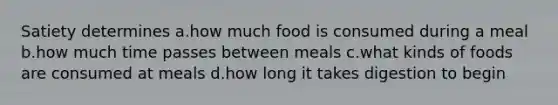 Satiety determines a.how much food is consumed during a meal b.how much time passes between meals c.what kinds of foods are consumed at meals d.how long it takes digestion to begin