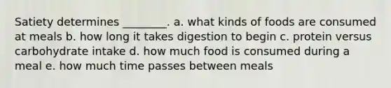 Satiety determines ________. a. what kinds of foods are consumed at meals b. how long it takes digestion to begin c. protein versus carbohydrate intake d. how much food is consumed during a meal e. how much time passes between meals