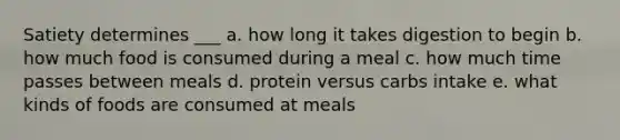 Satiety determines ___ a. how long it takes digestion to begin b. how much food is consumed during a meal c. how much time passes between meals d. protein versus carbs intake e. what kinds of foods are consumed at meals