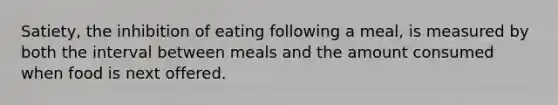 Satiety, the inhibition of eating following a meal, is measured by both the interval between meals and the amount consumed when food is next offered.