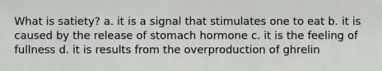 What is satiety? a. it is a signal that stimulates one to eat b. it is caused by the release of stomach hormone c. it is the feeling of fullness d. it is results from the overproduction of ghrelin