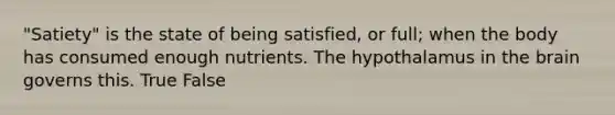 "Satiety" is the state of being satisfied, or full; when the body has consumed enough nutrients. The hypothalamus in the brain governs this. True False