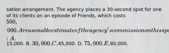 sation arrangement. The agency places a 30-second spot for one of its clients on an episode of Friends, which costs 500,000. A reasonable estimate of the agency's commission on this space buy is: A.15,000. B. 30,000. C.45,000. D. 75,000. E.80,000.