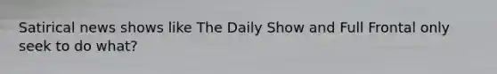 Satirical news shows like The Daily Show and Full Frontal only seek to do what?