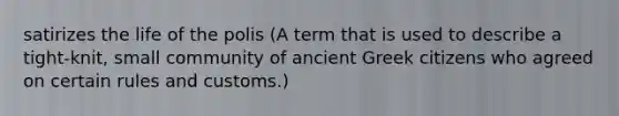 satirizes the life of the polis (A term that is used to describe a tight-knit, small community of ancient Greek citizens who agreed on certain rules and customs.)