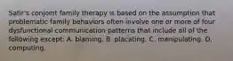 Satir's conjoint family therapy is based on the assumption that problematic family behaviors often involve one or more of four dysfunctional communication patterns that include all of the following except: A. blaming. B. placating. C. manipulating. D. computing.