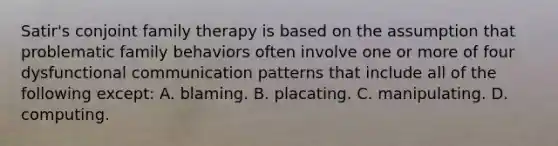 Satir's conjoint family therapy is based on the assumption that problematic family behaviors often involve one or more of four dysfunctional communication patterns that include all of the following except: A. blaming. B. placating. C. manipulating. D. computing.