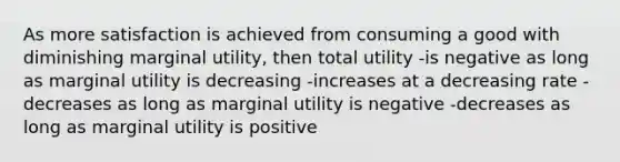 As more satisfaction is achieved from consuming a good with diminishing marginal utility, then total utility -is negative as long as marginal utility is decreasing -increases at a decreasing rate -decreases as long as marginal utility is negative -decreases as long as marginal utility is positive