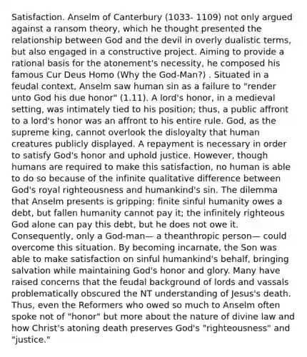 Satisfaction. Anselm of Canterbury (1033- 1109) not only argued against a ransom theory, which he thought presented the relationship between God and the devil in overly dualistic terms, but also engaged in a constructive project. Aiming to provide a rational basis for the atonement's necessity, he composed his famous Cur Deus Homo (Why the God-Man?) . Situated in a feudal context, Anselm saw human sin as a failure to "render unto God his due honor" (1.11). A lord's honor, in a medieval setting, was intimately tied to his position; thus, a public affront to a lord's honor was an affront to his entire rule. God, as the supreme king, cannot overlook the disloyalty that human creatures publicly displayed. A repayment is necessary in order to satisfy God's honor and uphold justice. However, though humans are required to make this satisfaction, no human is able to do so because of the infinite qualitative difference between God's royal righteousness and humankind's sin. The dilemma that Anselm presents is gripping: finite sinful humanity owes a debt, but fallen humanity cannot pay it; the infinitely righteous God alone can pay this debt, but he does not owe it. Consequently, only a God-man— a theanthropic person— could overcome this situation. By becoming incarnate, the Son was able to make satisfaction on sinful humankind's behalf, bringing salvation while maintaining God's honor and glory. Many have raised concerns that the feudal background of lords and vassals problematically obscured the NT understanding of Jesus's death. Thus, even the Reformers who owed so much to Anselm often spoke not of "honor" but more about the nature of divine law and how Christ's atoning death preserves God's "righteousness" and "justice."