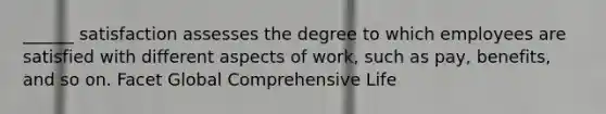 ______ satisfaction assesses the degree to which employees are satisfied with different aspects of work, such as pay, benefits, and so on. Facet Global Comprehensive Life