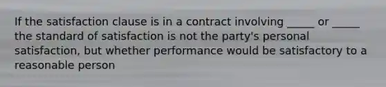 If the satisfaction clause is in a contract involving _____ or _____ the standard of satisfaction is not the party's personal satisfaction, but whether performance would be satisfactory to a reasonable person