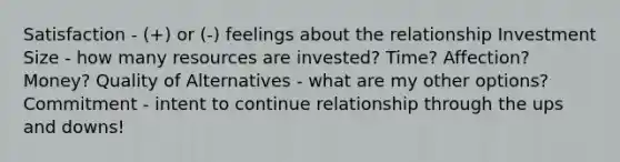 Satisfaction - (+) or (-) feelings about the relationship Investment Size - how many resources are invested? Time? Affection? Money? Quality of Alternatives - what are my other options? Commitment - intent to continue relationship through the ups and downs!