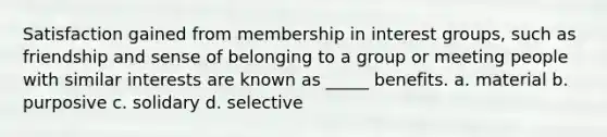 Satisfaction gained from membership in interest groups, such as friendship and sense of belonging to a group or meeting people with similar interests are known as _____ benefits. a. material b. purposive c. solidary d. selective