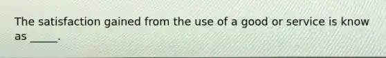 The satisfaction gained from the use of a good or service is know as _____.