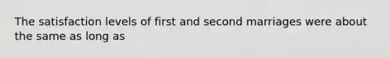 The satisfaction levels of first and second marriages were about the same as long as