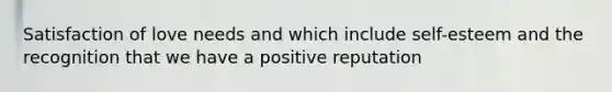 Satisfaction of love needs and which include self-esteem and the recognition that we have a positive reputation