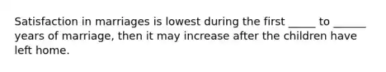 Satisfaction in marriages is lowest during the first _____ to ______ years of marriage, then it may increase after the children have left home.