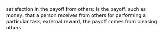 satisfaction in the payoff from others; is the payoff, such as money, that a person receives from others for performing a particular task; external reward, the payoff comes from pleasing others