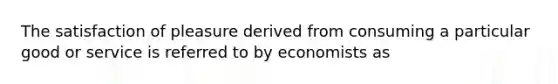 The satisfaction of pleasure derived from consuming a particular good or service is referred to by economists as