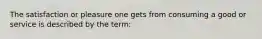 The satisfaction or pleasure one gets from consuming a good or service is described by the term: