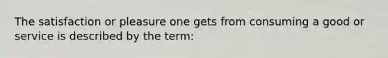 The satisfaction or pleasure one gets from consuming a good or service is described by the term: