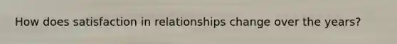 How does satisfaction in relationships change over the years?