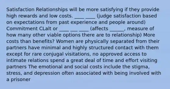 Satisfaction Relationships will be more satisfying if they provide high rewards and low costs. ____ ____ (judge satisfaction based on expectations from past experience and people around) Commitment CLalt or ____ ___ ____ (affects ______, measure of how many other viable options there are to relationship) More costs than benefits? Women are physically separated from their partners have minimal and highly structured contact with them except for rare conjugal visitations, no approved access to intimate relations spend a great deal of time and effort visiting partners The emotional and social costs include the stigma, stress, and depression often associated with being involved with a prisoner