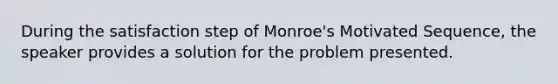 During the satisfaction step of Monroe's Motivated Sequence, the speaker provides a solution for the problem presented.