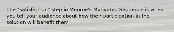 The "satisfaction" step in Monroe's Motivated Sequence is when you tell your audience about how their participation in the solution will benefit them