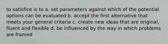 to satisfice is to a. set parameters against which of the potential options can be evaluated b. accept the first alternative that meets your general criteria c. create new ideas that are original, fluent and flexible d. be influenced by the way in which problems are framed