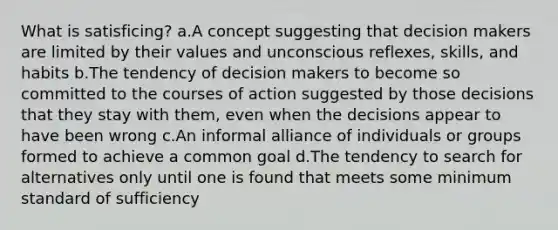 What is satisficing? a.A concept suggesting that decision makers are limited by their values and unconscious reflexes, skills, and habits b.The tendency of decision makers to become so committed to the courses of action suggested by those decisions that they stay with them, even when the decisions appear to have been wrong c.An informal alliance of individuals or groups formed to achieve a common goal d.The tendency to search for alternatives only until one is found that meets some minimum standard of sufficiency