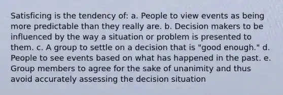 Satisficing is the tendency of: a. People to view events as being more predictable than they really are. b. Decision makers to be influenced by the way a situation or problem is presented to them. c. A group to settle on a decision that is "good enough." d. People to see events based on what has happened in the past. e. Group members to agree for the sake of unanimity and thus avoid accurately assessing the decision situation