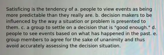 Satisficing is the tendency of a. people to view events as being more predictable than they really are. b. decision makers to be influenced by the way a situation or problem is presented to them. c. a group to settle on a decision that is "good enough." d. people to see events based on what has happened in the past. e. group members to agree for the sake of unanimity and thus avoid accurately assessing the decision situation.