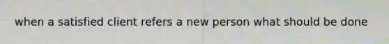 when a satisfied client refers a new person what should be done