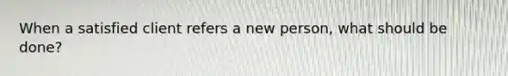 When a satisfied client refers a new person, what should be done?