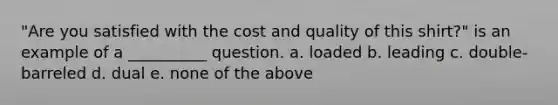 "Are you satisfied with the cost and quality of this shirt?" is an example of a __________ question. a. loaded b. leading c. double-barreled d. dual e. none of the above