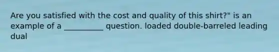 Are you satisfied with the cost and quality of this shirt?" is an example of a __________ question. loaded double-barreled leading dual