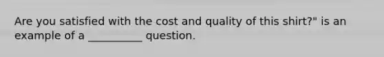 Are you satisfied with the cost and quality of this shirt?" is an example of a __________ question.