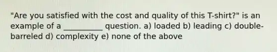 "Are you satisfied with the cost and quality of this T-shirt?" is an example of a __________ question. a) loaded b) leading c) double-barreled d) complexity e) none of the above