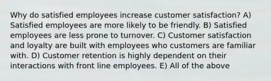 Why do satisfied employees increase customer satisfaction? A) Satisfied employees are more likely to be friendly. B) Satisfied employees are less prone to turnover. C) Customer satisfaction and loyalty are built with employees who customers are familiar with. D) Customer retention is highly dependent on their interactions with front line employees. E) All of the above