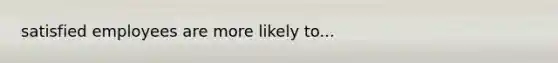 satisfied employees are more likely to...