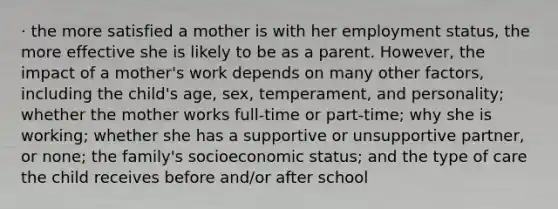 · the more satisfied a mother is with her employment status, the more effective she is likely to be as a parent. However, the impact of a mother's work depends on many other factors, including the child's age, sex, temperament, and personality; whether the mother works full-time or part-time; why she is working; whether she has a supportive or unsupportive partner, or none; the family's socioeconomic status; and the type of care the child receives before and/or after school