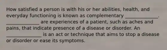 How satisfied a person is with his or her abilities, health, and everyday functioning is known as complementary ______________. ______________ are experiences of a patient, such as aches and pains, that indicate presence of a disease or disorder. An _______________ is an act or technique that aims to stop a disease or disorder or ease its symptoms.