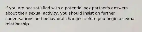 If you are not satisfied with a potential sex partner's answers about their sexual activity, you should insist on further conversations and behavioral changes before you begin a sexual relationship.