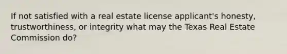 If not satisfied with a real estate license applicant's honesty, trustworthiness, or integrity what may the Texas Real Estate Commission do?