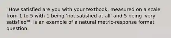 "How satisfied are you with your textbook, measured on a scale from 1 to 5 with 1 being 'not satisfied at all' and 5 being 'very satisfied'", is an example of a natural metric-response format question.