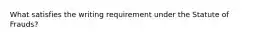 What satisfies the writing requirement under the Statute of Frauds?