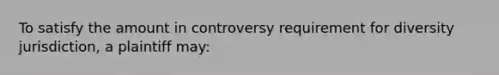 To satisfy the amount in controversy requirement for diversity jurisdiction, a plaintiff may: