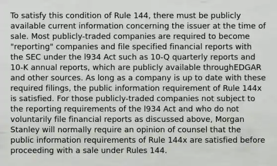 To satisfy this condition of Rule 144, there must be publicly available current information concerning the issuer at the time of sale. Most publicly-traded companies are required to become "reporting" companies and file specified financial reports with the SEC under the l934 Act such as 10-Q quarterly reports and 10-K annual reports, which are publicly available throughEDGAR and other sources. As long as a company is up to date with these required filings, the public information requirement of Rule 144x is satisfied. For those publicly-traded companies not subject to the reporting requirements of the l934 Act and who do not voluntarily file financial reports as discussed above, Morgan Stanley will normally require an opinion of counsel that the public information requirements of Rule 144x are satisfied before proceeding with a sale under Rules 144.